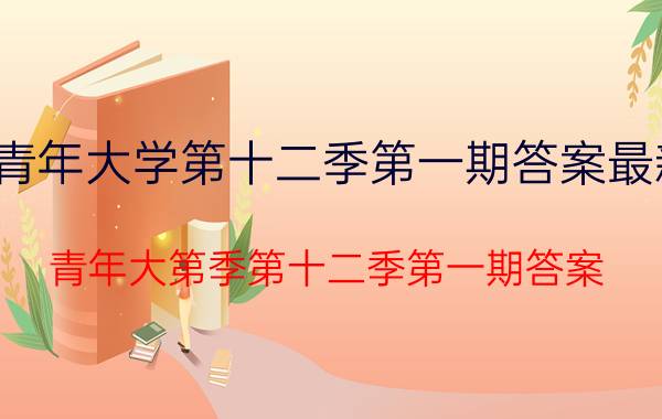 青年大学第十二季第一期答案最新 青年大第季第十二季第一期答案